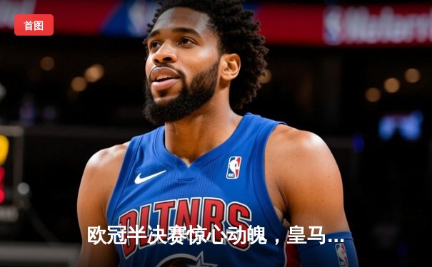 欧冠半决赛惊心动魄，皇马绝境逆转拜仁挺进温布利